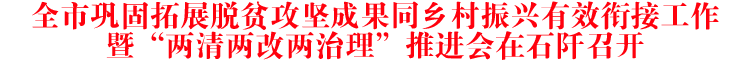 全市巩固拓展脱贫攻坚成果同乡村振兴有效衔接工作暨“两清两改两治理”推进会在石阡召开
