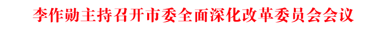 李作勋主持召开市委全面深化改革委员会会议