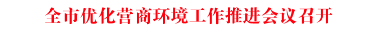 全市优化营商环境工作推进会议召开