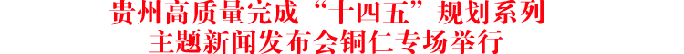贵州高质量完成“十四五”规划系列主题新闻发布会铜仁专场举行
