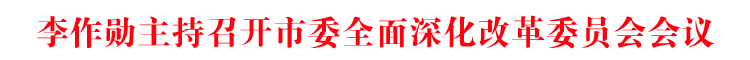 李作勋主持召开市委全面深化改革委员会会议