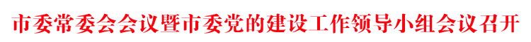 市委常委会会议暨市委党的建设工作领导小组会议召开