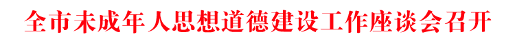 全市未成年人思想道德建设工作座谈会召开 李作勋作批示