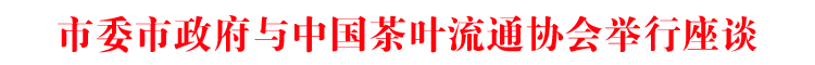 市委市政府与中国茶叶流通协会举行座谈