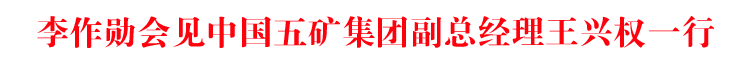 李作勋会见中国五矿集团副总经理王兴权一行